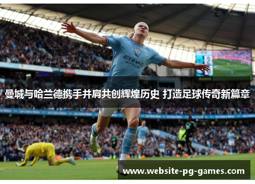 曼城与哈兰德携手并肩共创辉煌历史 打造足球传奇新篇章 曼城与哈兰德携手并肩共创辉煌历史 打造足球传奇新篇章