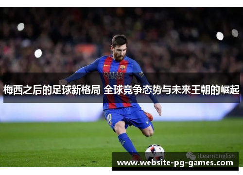 梅西之后的足球新格局 全球竞争态势与未来王朝的崛起