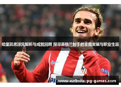 哈里凯恩球风解析与成就回顾 探寻英格兰射手的全面发展与职业生涯