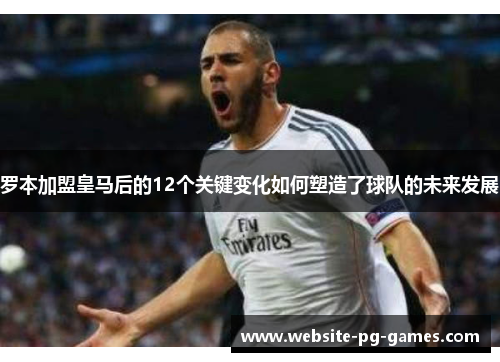罗本加盟皇马后的12个关键变化如何塑造了球队的未来发展 罗本加盟皇马后的12个关键变化如何塑造了球队的未来发展