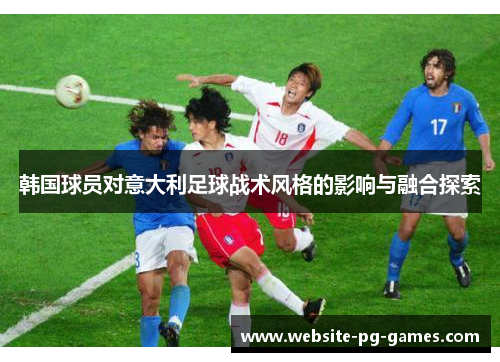 韩国球员对意大利足球战术风格的影响与融合探索 韩国球员对意大利足球战术风格的影响与融合探索