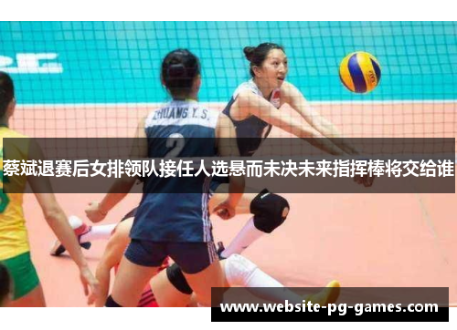 蔡斌退赛后女排领队接任人选悬而未决未来指挥棒将交给谁 蔡斌退赛后女排领队接任人选悬而未决未来指挥棒将交给谁