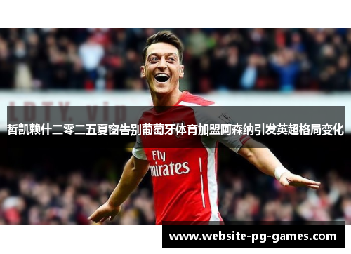 哲凯赖什二零二五夏窗告别葡萄牙体育加盟阿森纳引发英超格局变化
